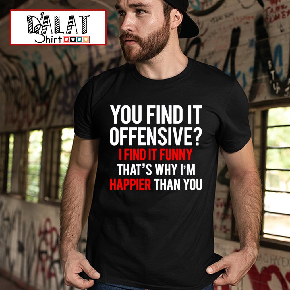 You Find It Offensive I Find It Funny That S Why I M Happier Than You Shirt Dalatshirt