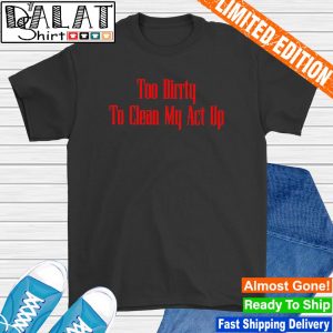 Too dirrty to clean my act up shirt