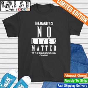 The reality is no lives matter to the psychopaths in charge shirt