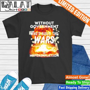 Without government who'd build the wars or hyperinflation shirt