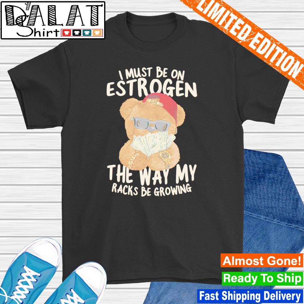 I must be on estrogen the way my racks be growing shirt