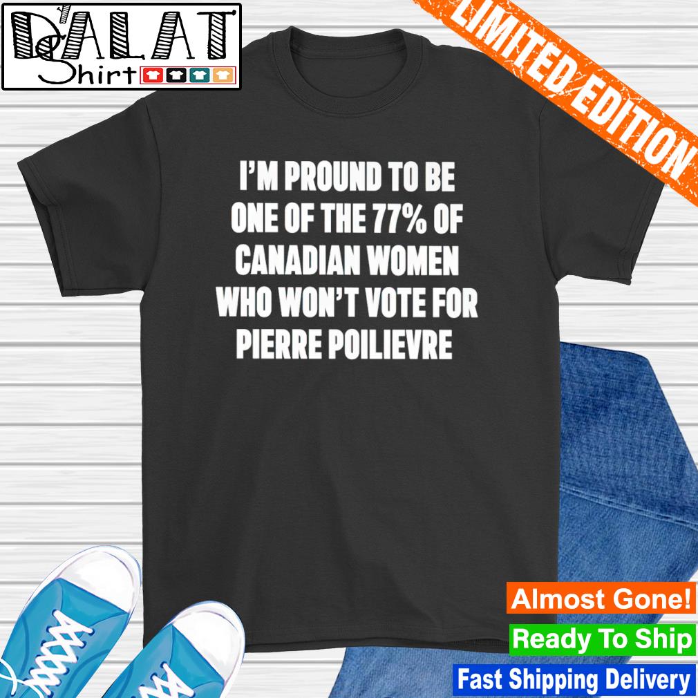 I'm proud to be one of the 77 of canadian women who won't vote for pierre poilievre shirt