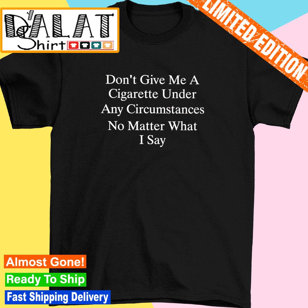 Don't give me a cigarette under any circumstances no matter what I say shirt