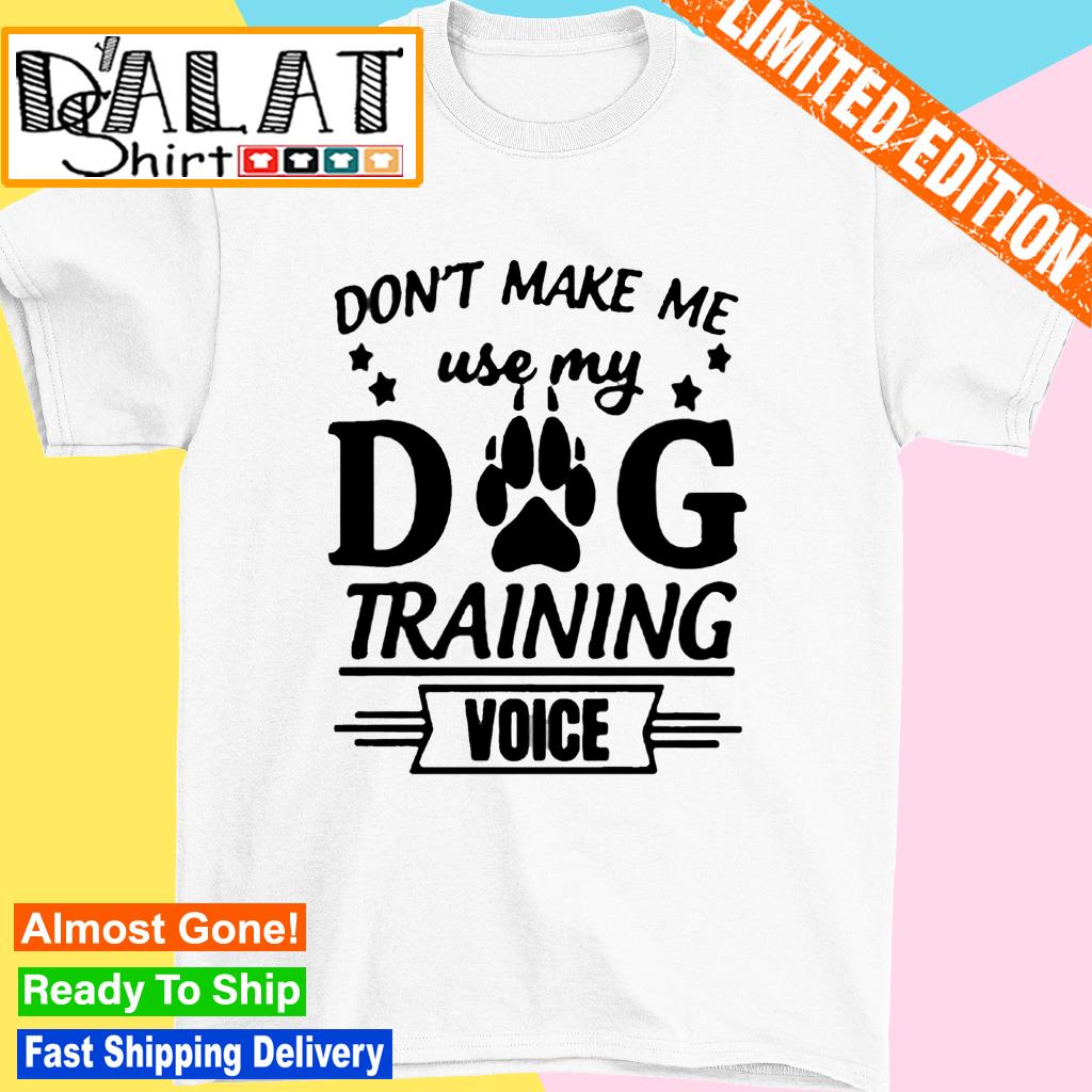 Don't make me use my dog training voice shirt