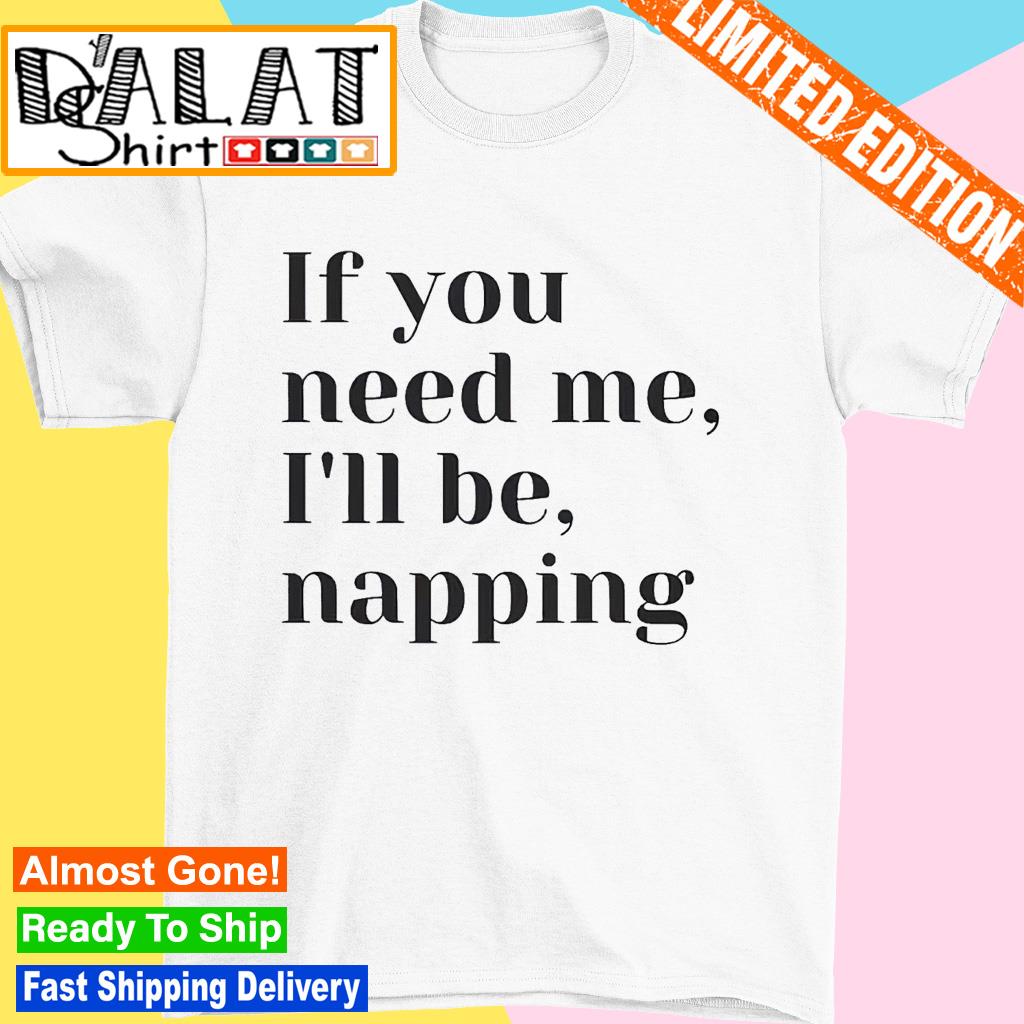 If you need me I'll be napping shirt
