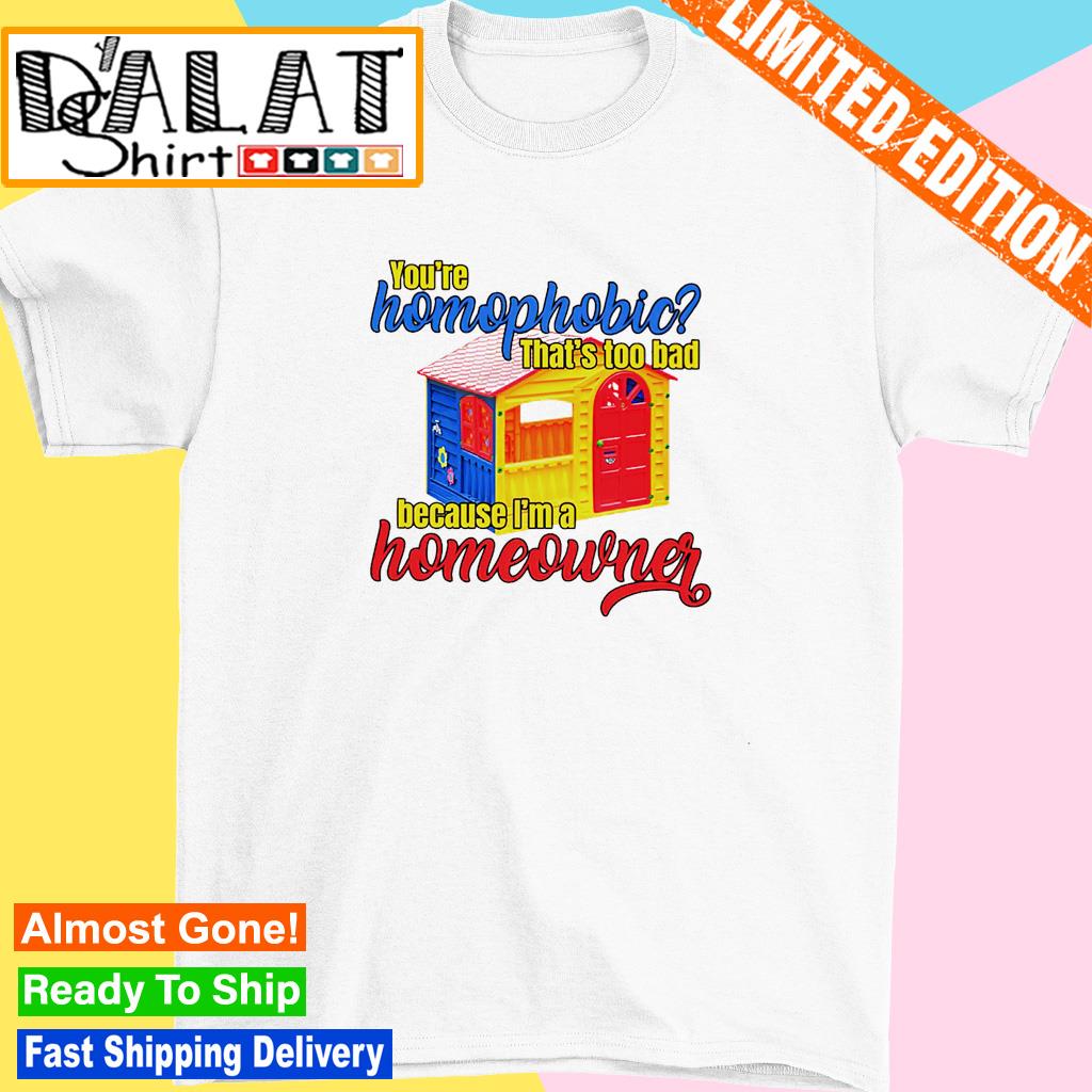 You're homophobia that's too bad because I'm a homeowner shirt