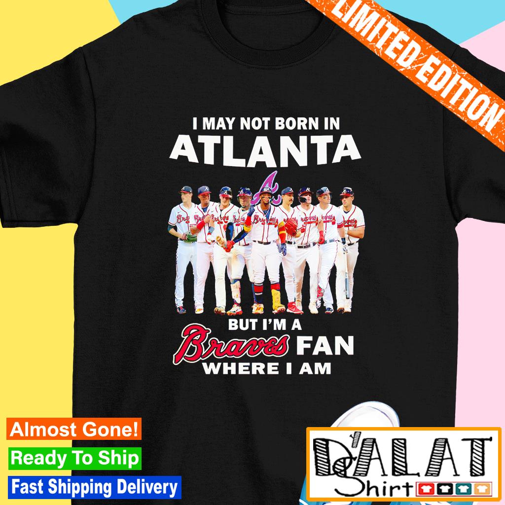 Official i may not born in atlanta but I'm a braves fan where I am shirt,  hoodie, sweater, long sleeve and tank top