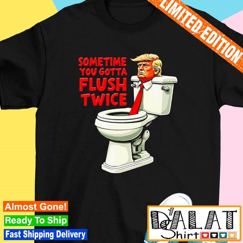 Anti Trump sometimes you gotta flush twice shirt